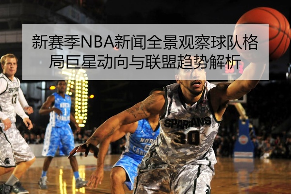 新赛季NBA新闻全景观察球队格局巨星动向与联盟趋势解析