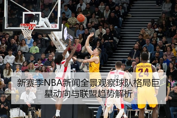 新赛季NBA新闻全景观察球队格局巨星动向与联盟趋势解析