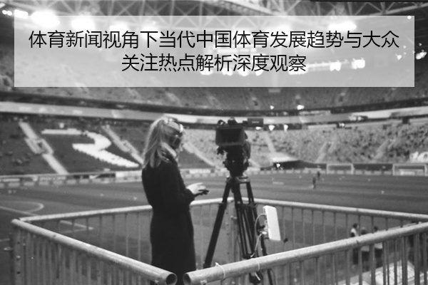 体育新闻视角下当代中国体育发展趋势与大众关注热点解析深度观察