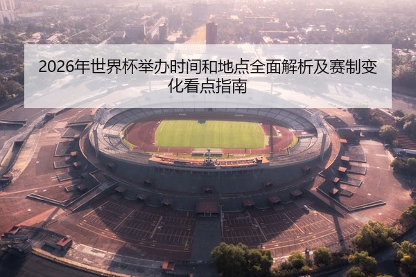 2026年世界杯举办时间和地点全面解析及赛制变化看点指南