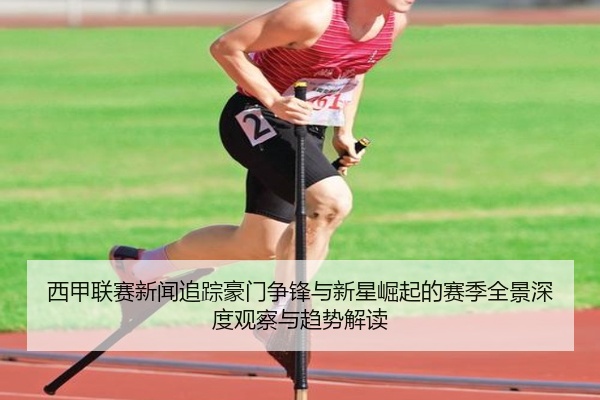 西甲联赛新闻追踪豪门争锋与新星崛起的赛季全景深度观察与趋势解读