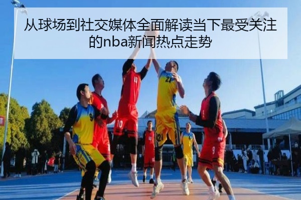 从球场到社交媒体全面解读当下最受关注的nba新闻热点走势