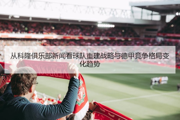 从科隆俱乐部新闻看球队重建战略与德甲竞争格局变化趋势