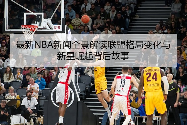 最新NBA新闻全景解读联盟格局变化与新星崛起背后故事