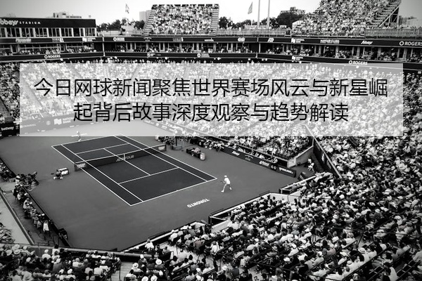 今日网球新闻聚焦世界赛场风云与新星崛起背后故事深度观察与趋势解读