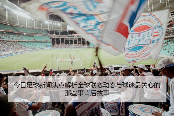 今日足球新闻焦点解析全球联赛动态与球迷最关心的那些事背后故事