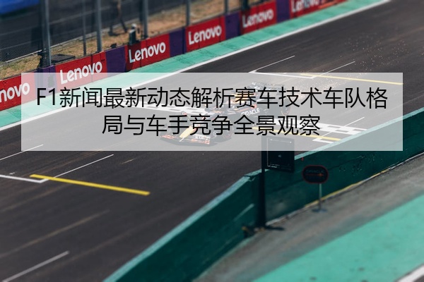 F1新闻最新动态解析赛车技术车队格局与车手竞争全景观察