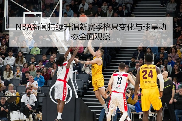 NBA新闻持续升温新赛季格局变化与球星动态全面观察