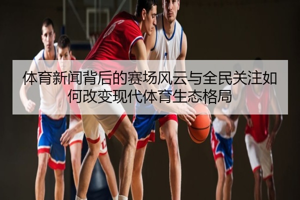 体育新闻背后的赛场风云与全民关注如何改变现代体育生态格局