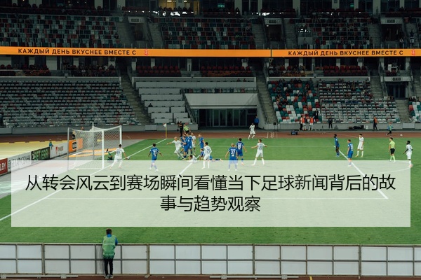 从转会风云到赛场瞬间看懂当下足球新闻背后的故事与趋势观察