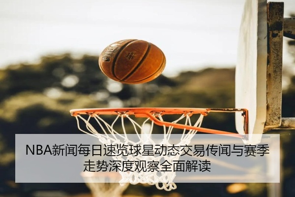 NBA新闻每日速览球星动态交易传闻与赛季走势深度观察全面解读