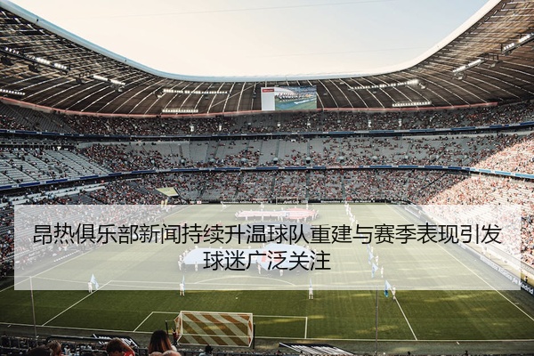 昂热俱乐部新闻持续升温球队重建与赛季表现引发球迷广泛关注