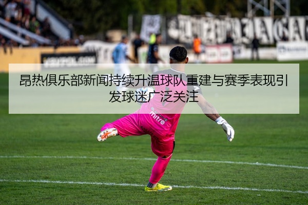 昂热俱乐部新闻持续升温球队重建与赛季表现引发球迷广泛关注