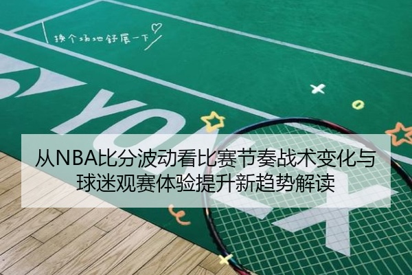 从NBA比分波动看比赛节奏战术变化与球迷观赛体验提升新趋势解读